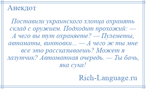 
    Поставили украинского хлопца охранять склад с оружием. Подходит прохожий: — А чего вы тут охраняете? — Пулеметы, автоматы, винтовки... — А чего ж ты мне все это рассказываешь? Может я лазутчик? Автоматная очередь. — Ты бачь, яка сука!