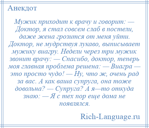 
    Мужик приходит к врачу и говорит: — Доктор, я стал совсем слаб в постели, даже жена грозится от меня уйти. Доктор, не мудрствуя лукаво, выписывает мужику виагру. Недели через три мужик звонит врачу: — Спасибо, доктор, теперь моя главная проблема решена: — Виагра — это просто чудо! — Ну, что ж, очень рад за вас. А как ваша супруга, она тоже довольна? — Супруга? А я—то откуда знаю: — Я с тех пор еще дома не появлялся.