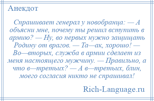 
    Спрашивает генерал у новобранца: — А объясни мне, почему ты решил вступить в армию? — Ну, во первых нужно защищать Родину от врагов. — Та—ак, хорошо! — Во—вторых, служба в армии сделает из меня настоящего мужчину. — Правильно, а что в—третьих? — А в—третьих, блин, моего согласия никто не спрашивал!