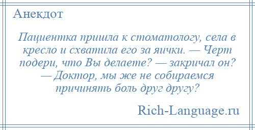 
    Пациентка пришла к стоматологу, села в кресло и схватила его за яички. — Черт подери, что Вы делаете? — закричал он? — Доктор, мы же не собираемся причинять боль друг другу?