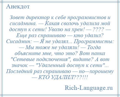 
    Зовет директор к себе программистов и сисадмина. — Какая сволочь удалила мой доступ к сети! Уволю на хрен! — ???? — Еще раз спрашиваю — кто удалил? Сисадмин: — Я не удалял... Программисты: — Мы тоже не удаляли! — Тогда объясните мне, что это? Вот папка Сетевые подключения , видите? А вот значок — Удаленный доступ к сети ... Последний раз спрашиваю — по—хорошему — КТО УДАЛИЛ???!!!