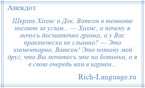 
    Шерлок Холмс и Док. Ватсон в темноте писают за углом... — Холмс, а почему я мочусь достаточно громко, а у Вас практически не слышно? — Это элементарно, Ватсон! Это потому мой друг, что Вы мочитесь мне на ботинки, а я в свою очередь вам в карман...