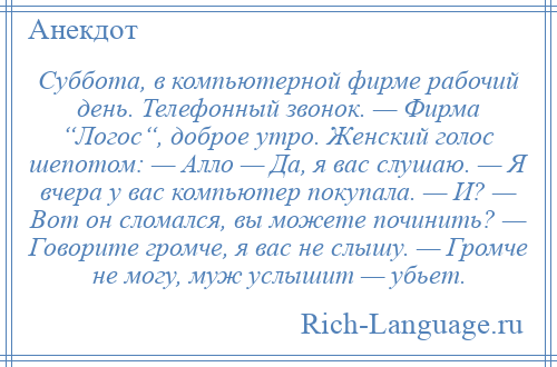 
    Суббота, в компьютерной фирме рабочий день. Телефонный звонок. — Фирма “Логос“, доброе утро. Женский голос шепотом: — Алло — Да, я вас слушаю. — Я вчера у вас компьютер покупала. — И? — Вот он сломался, вы можете починить? — Говорите громче, я вас не слышу. — Громче не могу, муж услышит — убьет.