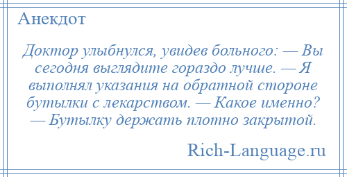 
    Доктор улыбнулся, увидев больного: — Вы сегодня выглядите гораздо лучше. — Я выполнял указания на обратной стороне бутылки с лекарством. — Какое именно? — Бутылку держать плотно закрытой.