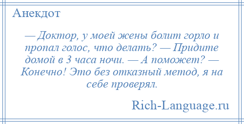 
    — Доктор, у моей жены болит горло и пропал голос, что делать? — Придите домой в 3 часа ночи. — А поможет? — Конечно! Это без отказный метод, я на себе проверял.