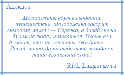 
    Молодожены едут в свадебное путешествие. Молодожена говорит молодому мужу: — Сережа, а давай мы не будем на людях целоваться. Пусть все думают, что мы женаты уже давно... — Давай, но тогда на тебе твой чемодан и тащи его дальше сама!