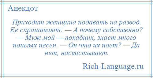 
    Приходит женщина подавать на развод. Ее спрашивают: — А почему собственно? — Муж мой — похабник, знает много пошлых песен. — Он что их поет? — Да нет, насвистывает.