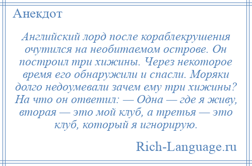 
    Английский лорд после кораблекрушения очутился на необитаемом острове. Он построил три хижины. Через некоторое время его обнаружили и спасли. Моряки долго недоумевали зачем ему три хижины? На что он ответил: — Одна — где я живу, вторая — это мой клуб, а третья — это клуб, который я игнорирую.