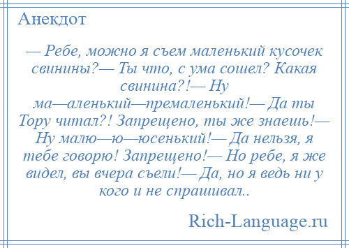 
    — Ребе, можно я съем маленький кусочек свинины?— Ты что, с ума сошел? Какая свинина?!— Ну ма—аленький—премаленький!— Да ты Тору читал?! Запрещено, ты же знаешь!— Ну малю—ю—юсенький!— Да нельзя, я тебе говорю! Запрещено!— Но ребе, я же видел, вы вчера съели!— Да, но я ведь ни у кого и не спрашивал..