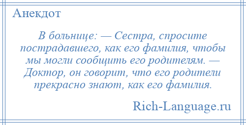 
    В больнице: — Сестра, спросите пострадавшего, как его фамилия, чтобы мы могли сообщить его родителям. — Доктор, он говорит, что его родители прекрасно знают, как его фамилия.