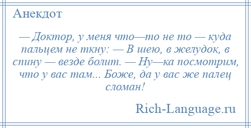 
    — Доктор, у меня что—то не то — куда пальцем не ткну: — В шею, в желудок, в спину — везде болит. — Ну—ка посмотрим, что у вас там... Боже, да у вас же палец сломан!