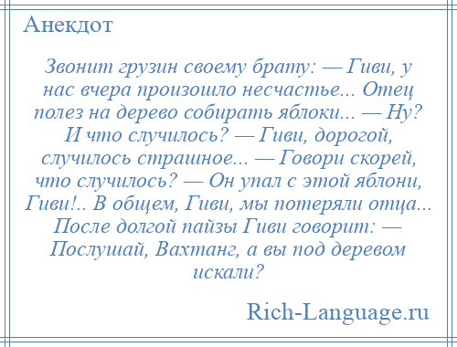 
    Звонит грузин своему брату: — Гиви, у нас вчера произошло несчастье... Отец полез на дерево собирать яблоки... — Ну? И что случилось? — Гиви, дорогой, случилось страшное... — Говори скорей, что случилось? — Он упал с этой яблони, Гиви!.. В общем, Гиви, мы потеряли отца... После долгой пайзы Гиви говорит: — Послушай, Вахтанг, а вы под деревом искали?