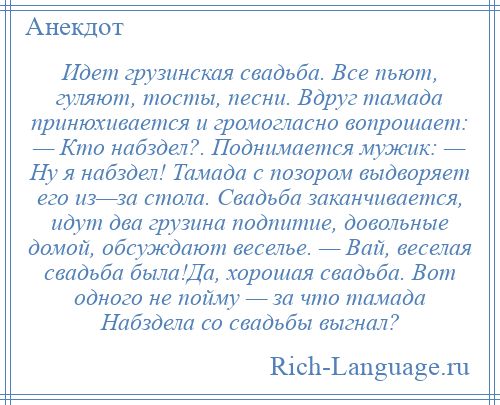 
    Идет грузинская свадьба. Все пьют, гуляют, тосты, песни. Вдруг тамада принюхивается и громогласно вопрошает: — Кто набздел?. Поднимается мужик: — Ну я набздел! Тамада с позором выдворяет его из—за стола. Свадьба заканчивается, идут два грузина подпитие, довольные домой, обсуждают веселье. — Вай, веселая свадьба была!Да, хорошая свадьба. Вот одного не пойму — за что тамада Набздела со свадьбы выгнал?