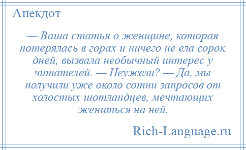 
    — Ваша статья о женщине, которая потерялась в горах и ничего не ела сорок дней, вызвала необычный интерес у читателей. — Неужели? — Да, мы получили уже около сотни запросов от холостых шотландцев, мечтающих жениться на ней.