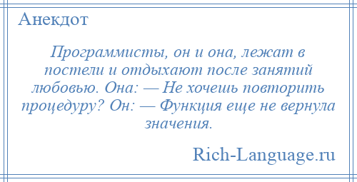 
    Программисты, он и она, лежат в постели и отдыхают после занятий любовью. Она: — Не хочешь повторить процедуру? Он: — Функция еще не вернула значения.