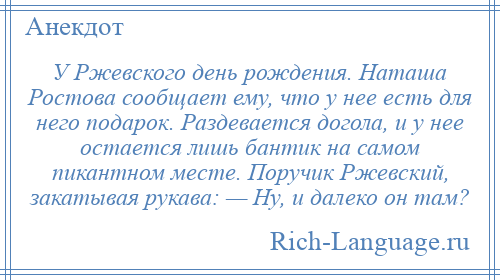 
    У Ржевского день рождения. Наташа Ростова сообщает ему, что у нее есть для него подарок. Раздевается догола, и у нее остается лишь бантик на самом пикантном месте. Поручик Ржевский, закатывая рукава: — Ну, и далеко он там?