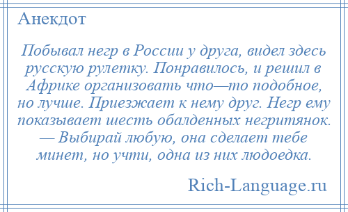 
    Побывал негр в России у друга, видел здесь русскую рулетку. Понравилось, и решил в Африке организовать что—то подобное, но лучше. Приезжает к нему друг. Негр ему показывает шесть обалденных негритянок. — Выбирай любую, она сделает тебе минет, но учти, одна из них людоедка.