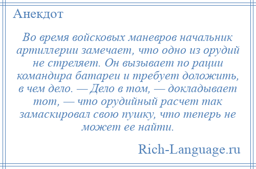 
    Во время войсковых маневров начальник артиллерии замечает, что одно из орудий не стреляет. Он вызывает по рации командира батареи и требует доложить, в чем дело. — Дело в том, — докладывает тот, — что орудийный расчет так замаскировал свою пушку, что теперь не может ее найти.