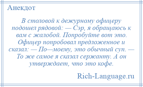 
    В столовой к дежурному офицеру подошел рядовой: — Сэр, я обращаюсь к вам с жалобой. Попробуйте вот это. Офицер попробовал предложенное и сказал: — По—моему, это обычный суп. — То же самое я сказал сержанту. А он утверждает, что это кофе.