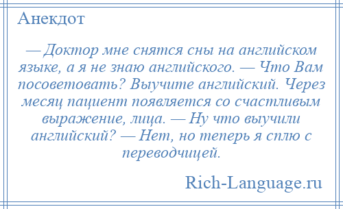 
    — Доктор мне снятся сны на английском языке, а я не знаю английского. — Что Вам посоветовать? Выучите английский. Через месяц пациент появляется со счастливым выражение, лица. — Ну что выучили английский? — Нет, но теперь я сплю с переводчицей.