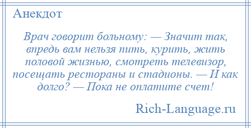 
    Врач говорит больному: — Значит так, впредь вам нельзя пить, курить, жить половой жизнью, смотреть телевизор, посещать рестораны и стадионы. — И как долго? — Пока не оплатите счет!
