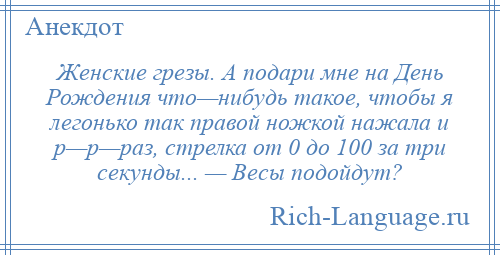 
    Женские грезы. А подари мне на День Рождения что—нибудь такое, чтобы я легонько так правой ножкой нажала и р—р—раз, стрелка от 0 до 100 за три секунды... — Весы подойдут?