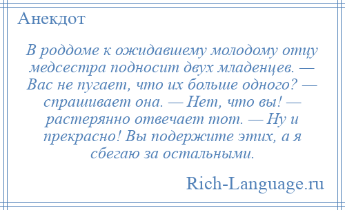 
    В роддоме к ожидавшему молодому отцу медсестра подносит двух младенцев. — Вас не пугает, что их больше одного? — спрашивает она. — Нет, что вы! — растерянно отвечает тот. — Ну и прекрасно! Вы подержите этих, а я сбегаю за остальными.