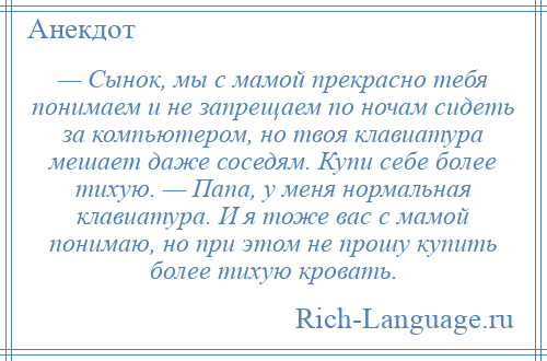 
    — Сынок, мы с мамой прекрасно тебя понимаем и не запрещаем по ночам сидеть за компьютером, но твоя клавиатура мешает даже соседям. Купи себе более тихую. — Папа, у меня нормальная клавиатура. И я тоже вас с мамой понимаю, но при этом не прошу купить более тихую кровать.