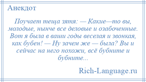 
    Поучает теща зятя: — Какие—то вы, молодые, нынче все деловые и озабоченные. Вот я была в ваши годы веселая и звонкая, как бубен! — Ну зачем же — была? Вы и сейчас на него похожи, всё бубните и бубните...