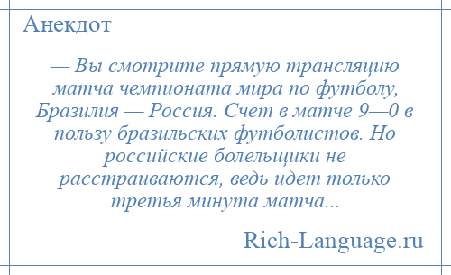 
    — Вы смотрите прямую трансляцию матча чемпионата мира по футболу, Бразилия — Россия. Счет в матче 9—0 в пользу бразильских футболистов. Но российские болельщики не расстраиваются, ведь идет только третья минута матча...