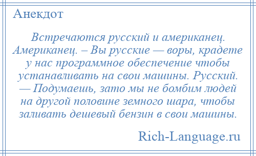 
    Встречаются русский и американец. Американец. – Вы русские — воры, крадете у нас программное обеспечение чтобы устанавливать на свои машины. Русский. — Подумаешь, зато мы не бомбим людей на другой половине земного шара, чтобы заливать дешевый бензин в свои машины.