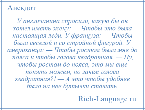 
    У англичанина спросили, какую бы он хотел иметь жену: — Чтобы это была настоящая леди. У француза: — Чтобы была веселой и со стройной фигурой. У американца: — Чтобы ростом была мне до пояса и чтобы голова квадратная. — Ну, чтобы ростом до пояса, это мы еще понять можем, но зачем голова квадратная?! — А это чтобы удобнее было на нее бутылки ставить.