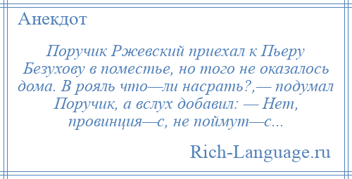 
    Поручик Ржевский приехал к Пьеру Безухову в поместье, но того не оказалось дома. В рояль что—ли насрать?,— подумал Поручик, а вслух добавил: — Hет, провинция—с, не поймут—с...