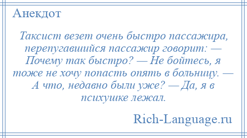 
    Таксист везет очень быстро пассажира, перепугавшийся пассажир говорит: — Почему так быстро? — Не бойтесь, я тоже не хочу попасть опять в больницу. — А что, недавно были уже? — Да, я в психушке лежал.