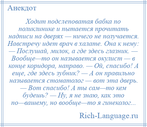 
    Ходит подслеповатая бабка по поликлинике и пытается прочитать надписи на дверях — ничего не получается. Навстречу идет врач в халате. Она к нему: — Послушай, милок, а где здесь глазник. — Вообще—то он называется окулист — в конце коридора, направо. — Ой, спасибо! А еще, где здесь зубник? — А он правильно называется стоматолог — вот эта дверь. — Вот спасибо! А ты сам—то кем будешь? — Ну, я не знаю, как это по—вашему, но вообще—то я гинеколог...