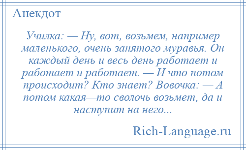 
    Училка: — Hу, вот, возьмем, например маленького, очень занятого муравья. Он каждый день и весь день работает и работает и работает. — И что потом происходит? Кто знает? Вовочка: — А потом какая—то сволочь возьмет, да и наступит на него...