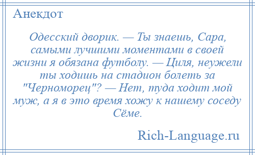 
    Одесский дворик. — Ты знаешь, Сара, самыми лучшими моментами в своей жизни я обязана футболу. — Циля, неужели ты ходишь на стадион болеть за Черноморец ? — Нет, туда ходит мой муж, а я в это время хожу к нашему соседу Сёме.