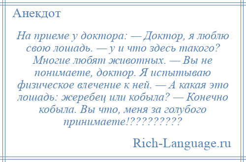 
    На приеме у доктора: — Доктор, я люблю свою лошадь. — у и что здесь такого? Многие любят животных. — Вы не понимаете, доктор. Я испытываю физическое влечение к ней. — А какая это лошадь: жеребец или кобыла? — Конечно кобыла. Вы что, меня за голубого принимаете!?????????