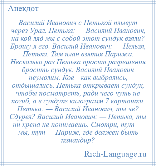 
    Василий Иванович с Петькой плывут через Урал. Петька: — Василий Иванович, на кой ляд мы с собой этот сундук взяли? Брошу я его. Василий Иванович: — Нельзя, Петька. Там план взятия Парижа. Несколько раз Петька просит разрешения бросить сундук. Василий Иванович неумолим. Кое—как выбрались, отдышались. Петька открывает сундук, чтобы посмотреть, ради чего чуть не погиб, а в сундуке килограмм 7 картошки. Петька: — Василий Иванович, ты че? Сдурел? Василий Иванович: — Петька, ты ни хрена не понимаешь. Смотри, тут — мы, тут — Париж, где должен быть командир?