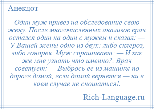 
    Один муж привез на обследование свою жену. После многочисленных анализов врач остался один на один с мужем и сказал: — У Вашей жены одно из двух: либо склероз, либо гонорея. Муж спрашивает: — И как же мне узнать что именно?. Врач советует: — Выбрось ее из машины по дороге домой, если домой вернется — ни в коем случае не сношаться!.