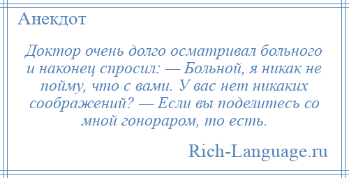 
    Доктор очень долго осматривал больного и наконец спросил: — Больной, я никак не пойму, что с вами. У вас нет никаких соображений? — Если вы поделитесь со мной гонораром, то есть.
