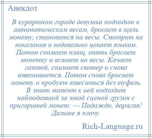 
    В курортном городе девушка подходит к автоматическим весам, бросает в щель монету, становится на весы. Смотрит на показания и недовольно цокает языком. Потом снимает плащ, опять бросает монетку и встает на весы. Качает головой, снимает свитер и снова взвешивается. Потом снова бросает монету и пробует взвеситься без туфель. В этот момент к ней подходит наблюдавший за этой сценой грузин с пригоршней монет: — Падажди, дарагая! Дальше я плачу.