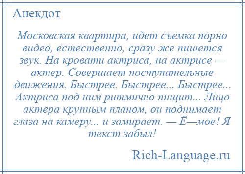 
    Московская квартира, идет съемка порно видео, естественно, сразу же пишется звук. На кровати актриса, на актрисе — актер. Совершает поступательные движения. Быстрее. Быстрее... Быстрее... Актриса под ним ритмично пищит... Лицо актера крупным планом, он поднимает глаза на камеру... и замирает. — Ё—мое! Я текст забыл!