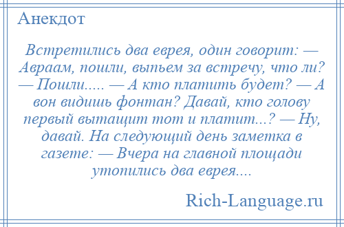 
    Встретились два еврея, один говорит: — Авраам, пошли, выпьем за встречу, что ли? — Пошли..... — А кто платить будет? — А вон видишь фонтан? Давай, кто голову первый вытащит тот и платит...? — Ну, давай. На следующий день заметка в газете: — Вчера на главной площади утопились два еврея....