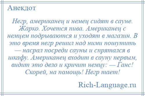 
    Hегр, американец и немец сидят в сауне. Жарко. Хочется пива. Американец с немцем подрываются и уходят в магазин. В это время негр решил над ними пошутить — насрал посреди сауны и спрятался в шкафу. Американец входит в сауну первым, видит это дело и кричит немцу: — Ганс! Скорей, на помощь! Hегp тает!