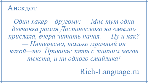 
    Один хакер – другому: — Мне тут одна девчонка роман Достоевского на «мыло» прислала, вчера читать начал. — Ну и как? — Интересно, только мрачный он какой—то. Прикинь: пять с лишним мегов текста, и ни одного смайлика!