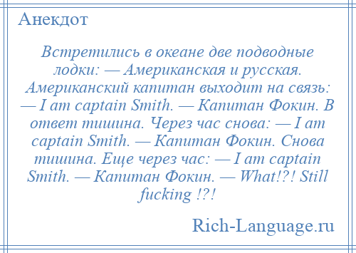 
    Встретились в океане две подводные лодки: — Американская и русская. Американский капитан выходит на связь: — I am captain Smith. — Капитан Фокин. В ответ тишина. Через час снова: — I am captain Smith. — Капитан Фокин. Снова тишина. Еще через час: — I am captain Smith. — Капитан Фокин. — What!?! Still fucking !?!