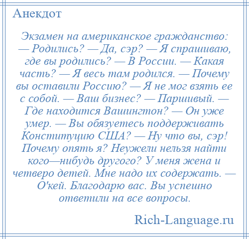 
    Экзамен на американское гражданство: — Родились? — Да, сэр? — Я спрашиваю, где вы родились? — В России. — Какая часть? — Я весь там родился. — Почему вы оставили Россию? — Я не мог взять ее с собой. — Ваш бизнес? — Паршивый. — Где находится Вашингтон? — Он уже умер. — Вы обязуетесь поддерживать Конституцию США? — Ну что вы, сэр! Почему опять я? Неужели нельзя найти кого—нибудь другого? У меня жена и четверо детей. Мне надо их содержать. — О'кей. Благодарю вас. Вы успешно ответили на все вопросы.