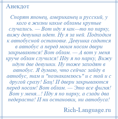 
    Спорят японец, американец и русский, у кого в жизни какие обломы крутые случались. — Вот иду я как—то по парку, вижу девушка идет. Ну я за ней. Подходим к автобусной остановке. Девушка садится в автобус а перед моим носом двери закрываются! Вот облом. — А вот у меня круче облом случился! Иду я по парку, Вижу идут две девушки. Ну тоже заходят в автобус. Я думаю, что сейчас зайду в автобус, там и познакомлюсь и с той и с другой сразу! Бац! И двери закрываются перед носом! Вот облом. — Это все фигня! Вот у меня...! Иду я по парку, а сзади два педераста! И ни остановки, ни автобуса!