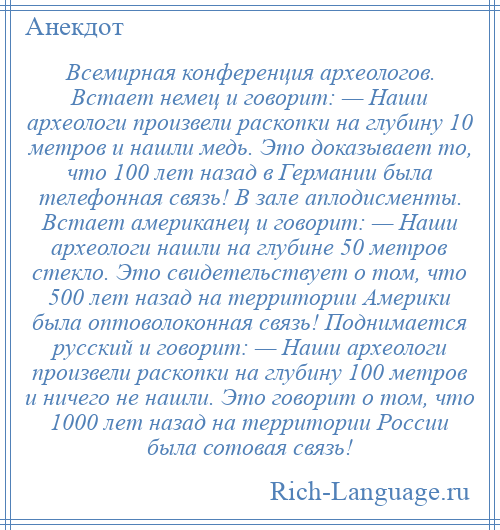 
    Всемирная конференция археологов. Встает немец и говорит: — Наши археологи произвели раскопки на глубину 10 метров и нашли медь. Это доказывает то, что 100 лет назад в Германии была телефонная связь! В зале аплодисменты. Встает американец и говорит: — Наши археологи нашли на глубине 50 метров стекло. Это свидетельствует о том, что 500 лет назад на территории Америки была оптоволоконная связь! Поднимается русский и говорит: — Наши археологи произвели раскопки на глубину 100 метров и ничего не нашли. Это говорит о том, что 1000 лет назад на территории России была сотовая связь!